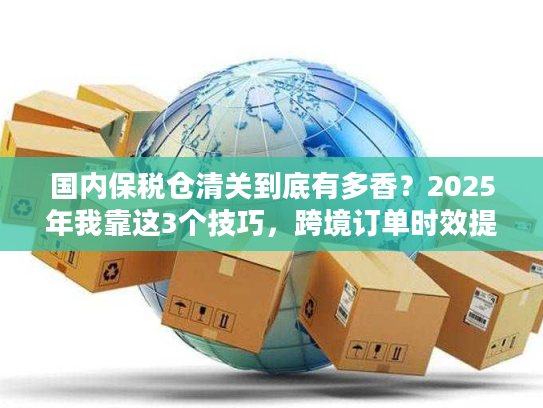 国内保税仓清关到底有多香？2025年我靠这3个技巧，跨境订单时效提升50%