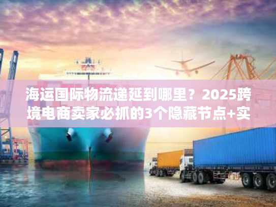 海运国际物流递延到哪里？2025跨境电商卖家必抓的3个隐藏节点+实战案例拆解