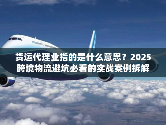 货运代理业指的是什么意思？2025跨境物流避坑必看的实战案例拆解