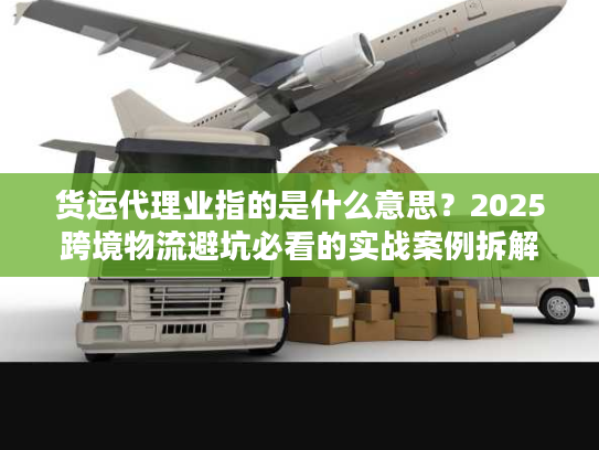 货运代理业指的是什么意思？2025跨境物流避坑必看的实战案例拆解