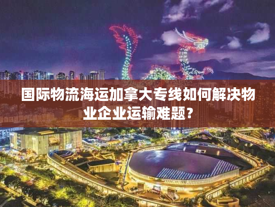 国际物流海运加拿大专线如何解决物业企业运输难题？