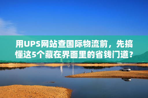 用UPS网站查国际物流前，先搞懂这5个藏在界面里的省钱门道？