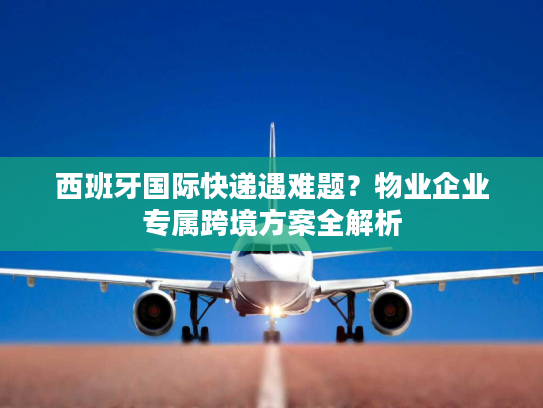 西班牙国际快递遇难题？物业企业专属跨境方案全解析