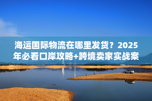 海运国际物流在哪里发货？2025年必看口岸攻略+跨境卖家实战案例