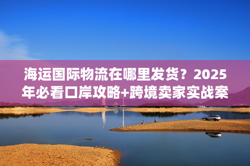 海运国际物流在哪里发货？2025年必看口岸攻略+跨境卖家实战案例