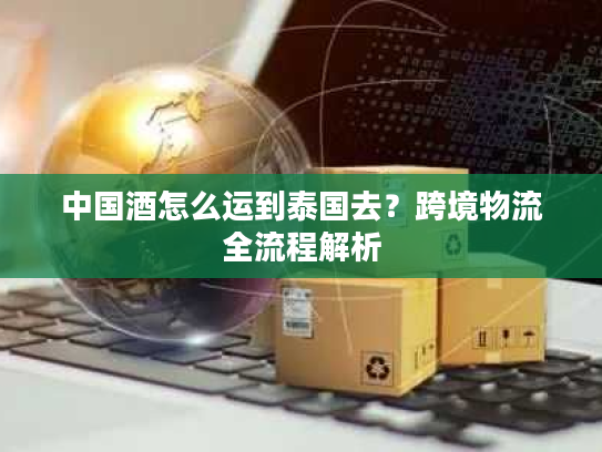中国酒怎么运到泰国去？跨境物流全流程解析