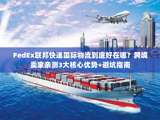 FedEx联邦快递国际物流到底好在哪？跨境卖家亲测3大核心优势+避坑指南