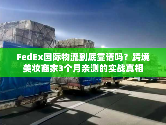 FedEx国际物流到底靠谱吗？跨境美妆商家3个月亲测的实战真相