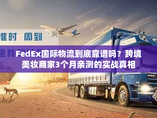 FedEx国际物流到底靠谱吗？跨境美妆商家3个月亲测的实战真相