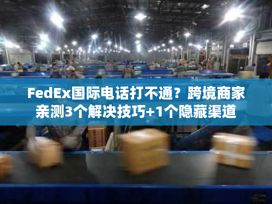 FedEx国际电话打不通？跨境商家亲测3个解决技巧+1个隐藏渠道