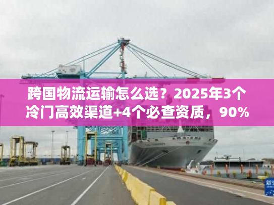 跨国物流运输怎么选？2025年3个冷门高效渠道+4个必查资质，90%货主不知道