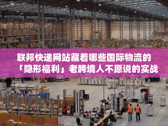联邦快递网站藏着哪些国际物流的「隐形福利」老跨境人不愿说的实战技巧全在这