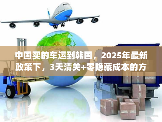 中国买的车运到韩国，2025年最新政策下，3天清关+零隐藏成本的方案如何get？