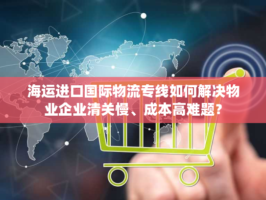海运进口国际物流专线如何解决物业企业清关慢、成本高难题？