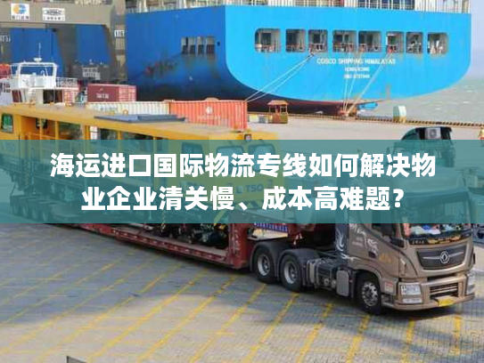 海运进口国际物流专线如何解决物业企业清关慢、成本高难题？