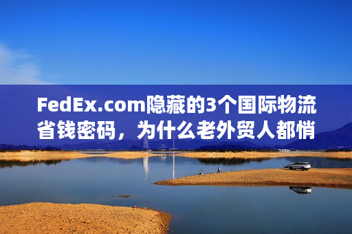 FedEx.com隐藏的3个国际物流省钱密码，为什么老外贸人都悄悄用？