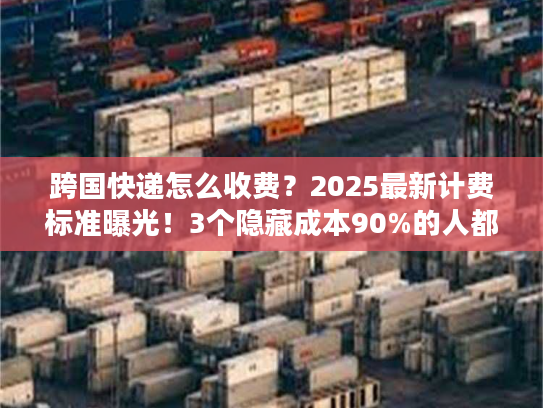 跨国快递怎么收费？2025最新计费标准曝光！3个隐藏成本90%的人都踩过