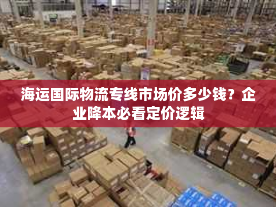海运国际物流专线市场价多少钱？企业降本必看定价逻辑