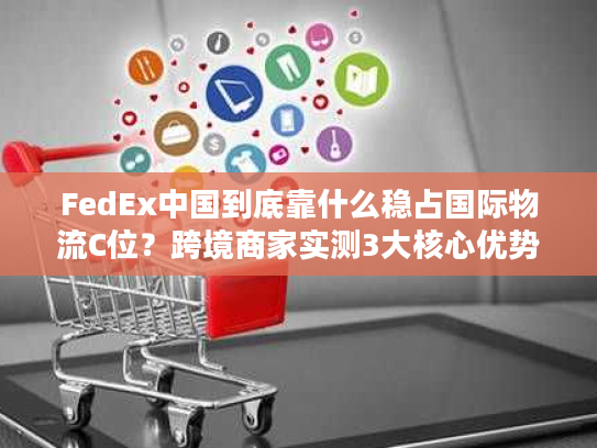 FedEx中国到底靠什么稳占国际物流C位？跨境商家实测3大核心优势拆解