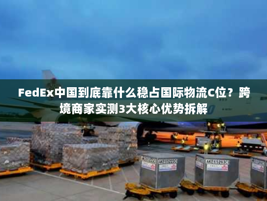 FedEx中国到底靠什么稳占国际物流C位？跨境商家实测3大核心优势拆解
