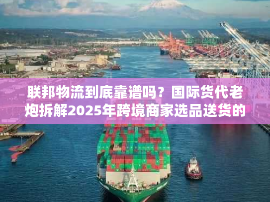联邦物流到底靠谱吗？国际货代老炮拆解2025年跨境商家选品送货的隐藏陷阱