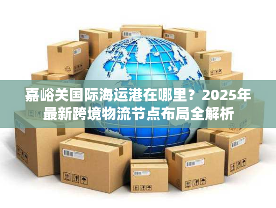 嘉峪关国际海运港在哪里？2025年最新跨境物流节点布局全解析