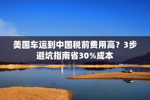 美国车运到中国税前费用高？3步避坑指南省30%成本
