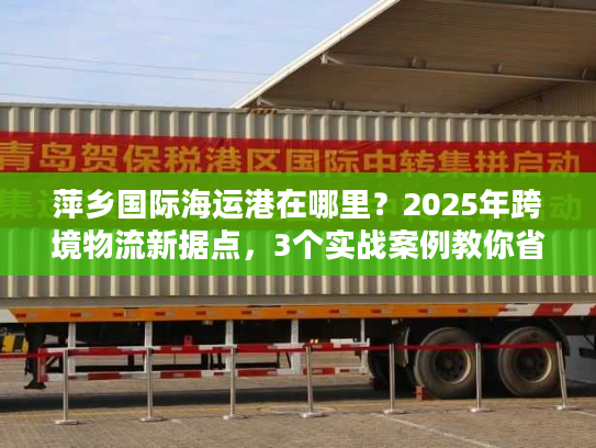 萍乡国际海运港在哪里？2025年跨境物流新据点，3个实战案例教你省30%成本