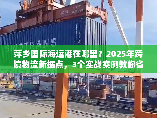萍乡国际海运港在哪里？2025年跨境物流新据点，3个实战案例教你省30%成本