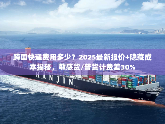 跨国快递费用多少？2025最新报价+隐藏成本揭秘，敏感货/普货计费差30%