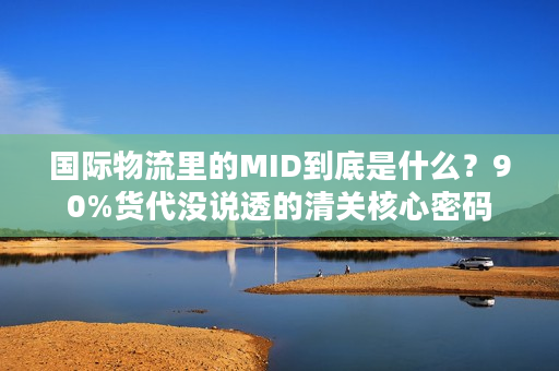 国际物流里的MID到底是什么？90%货代没说透的清关核心密码