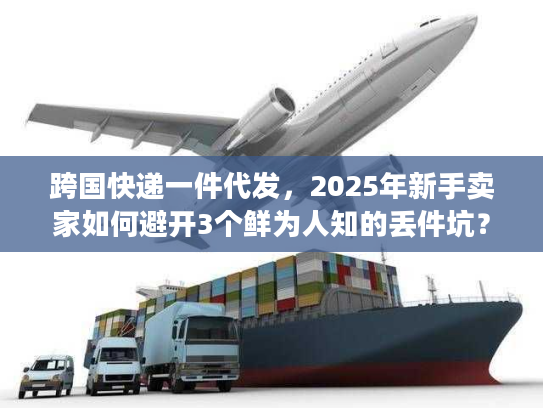 跨国快递一件代发，2025年新手卖家如何避开3个鲜为人知的丢件坑？