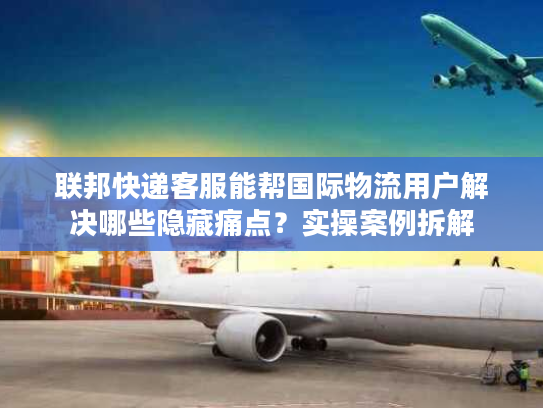 联邦快递客服能帮国际物流用户解决哪些隐藏痛点？实操案例拆解