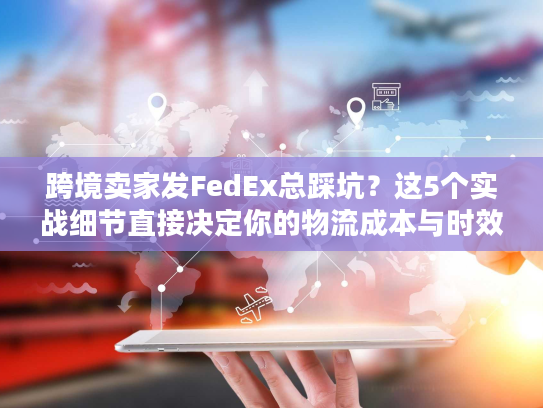 跨境卖家发FedEx总踩坑？这5个实战细节直接决定你的物流成本与时效