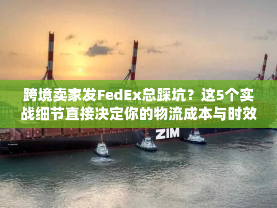 跨境卖家发FedEx总踩坑？这5个实战细节直接决定你的物流成本与时效