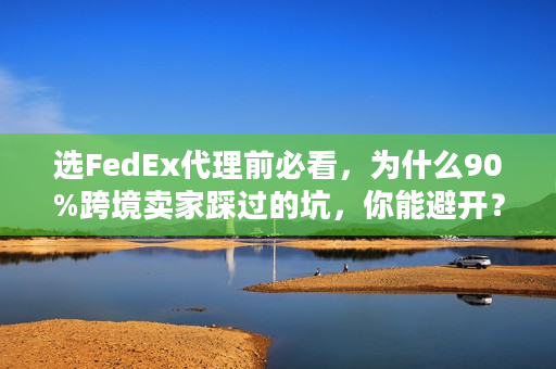 选FedEx代理前必看，为什么90%跨境卖家踩过的坑，你能避开？