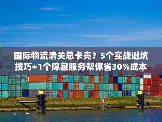 国际物流清关总卡壳？5个实战避坑技巧+1个隐藏服务帮你省30%成本