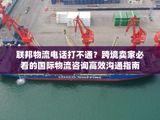 联邦物流电话打不通？跨境卖家必看的国际物流咨询高效沟通指南
