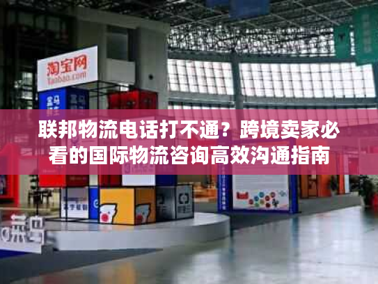 联邦物流电话打不通？跨境卖家必看的国际物流咨询高效沟通指南