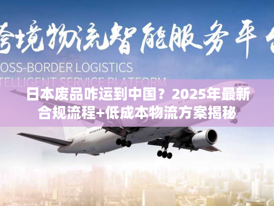 日本废品咋运到中国？2025年最新合规流程+低成本物流方案揭秘
