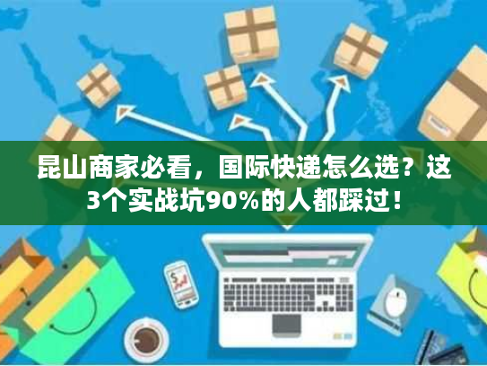 昆山商家必看，国际快递怎么选？这3个实战坑90%的人都踩过！
