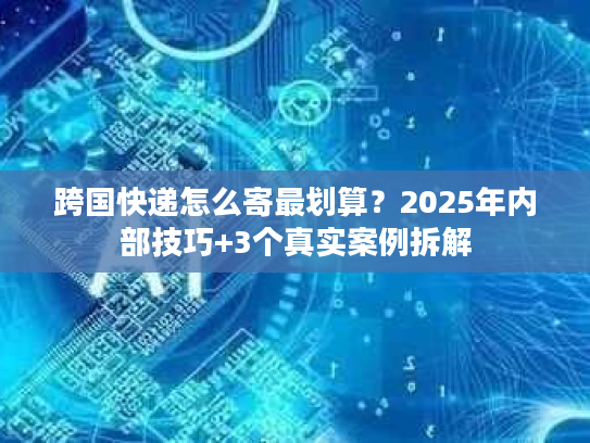 跨国快递怎么寄最划算？2025年内部技巧+3个真实案例拆解