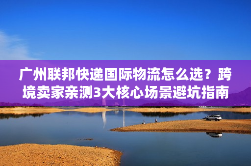 广州联邦快递国际物流怎么选？跨境卖家亲测3大核心场景避坑指南