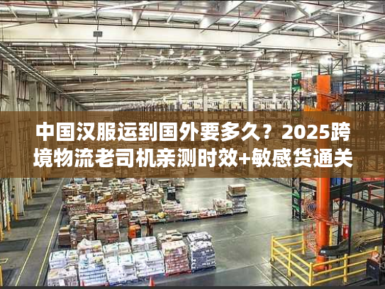 中国汉服运到国外要多久？2025跨境物流老司机亲测时效+敏感货通关秘籍