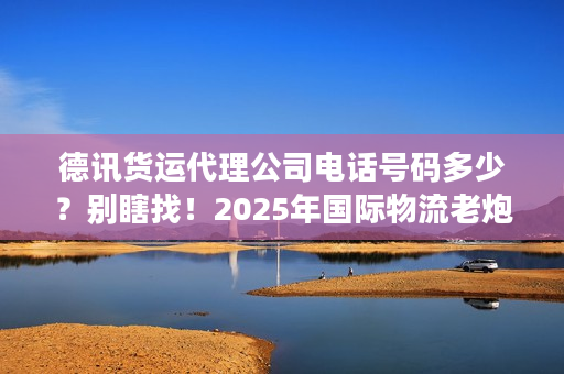 德讯货运代理公司电话号码多少？别瞎找！2025年国际物流老炮儿亲授精准对接法