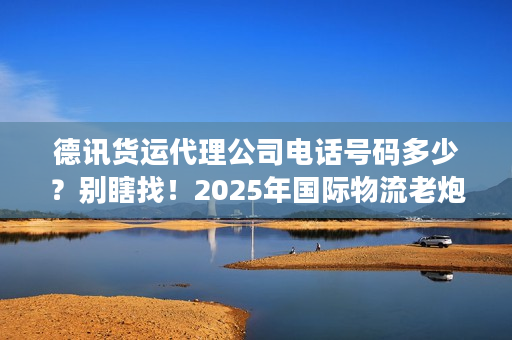 德讯货运代理公司电话号码多少？别瞎找！2025年国际物流老炮儿亲授精准对接法