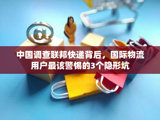 中国调查联邦快递背后，国际物流用户最该警惕的3个隐形坑