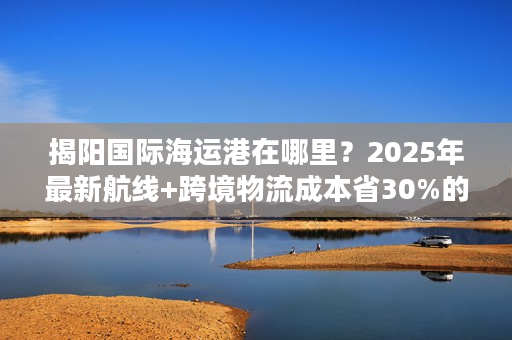 揭阳国际海运港在哪里？2025年最新航线+跨境物流成本省30%的实战攻略