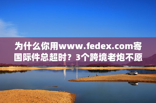 为什么你用www.fedex.com寄国际件总超时？3个跨境老炮不愿说的优化技巧