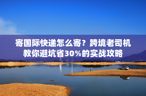 寄国际快递怎么寄？跨境老司机教你避坑省30%的实战攻略